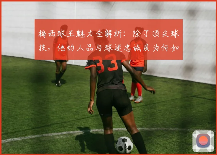 梅西球王魅力全解析:除了顶尖球技,他的人品与球迷忠诚度为何如此之高?