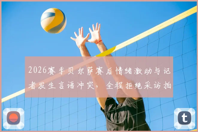 2026赛季贝尔萨赛后情绪激动与记者发生言语冲突,全程拒绝采访拍照低头不对镜头引发热议