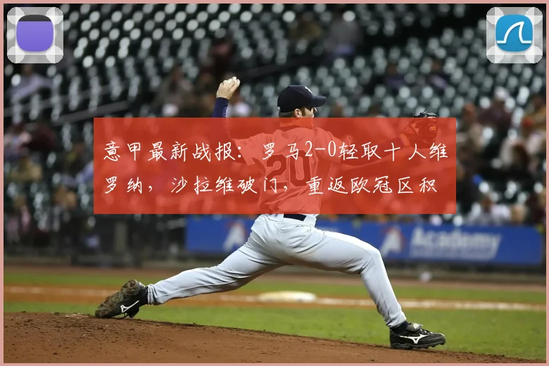 意甲最新战报:罗马2-0轻取十人维罗纳,沙拉维破门,重返欧冠区积分榜分析