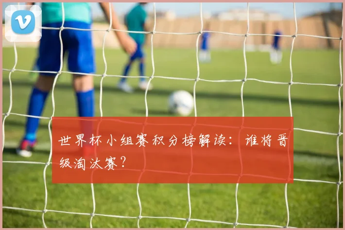世界杯小组赛积分榜解读:谁将晋级淘汰赛?