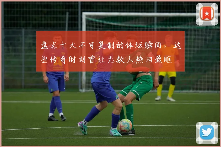 盘点十大不可复制的体坛瞬间，这些传奇时刻曾让无数人热泪盈眶
