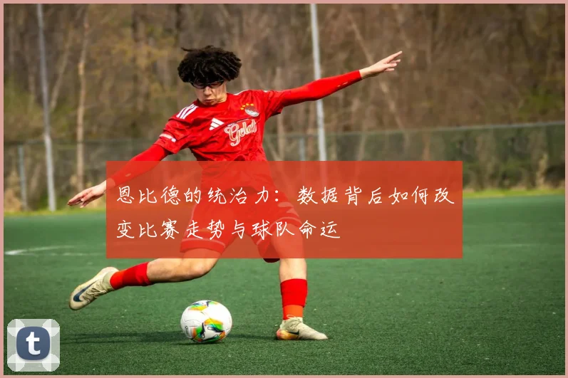 恩比德的统治力:数据背后如何改变比赛走势与球队命运