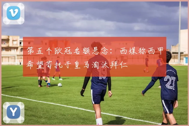 第五个欧冠名额悬念：西媒称西甲希望寄托于皇马淘汰拜仁