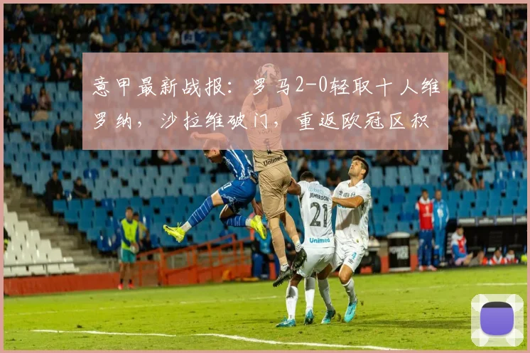 意甲最新战报:罗马2-0轻取十人维罗纳,沙拉维破门,重返欧冠区积分榜分析
