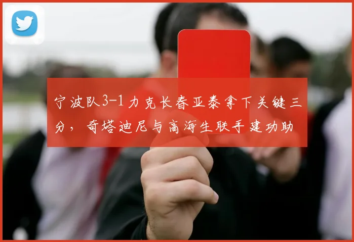 宁波队3-1力克长春亚泰拿下关键三分,奇塔迪尼与高海生联手建功助球队前行