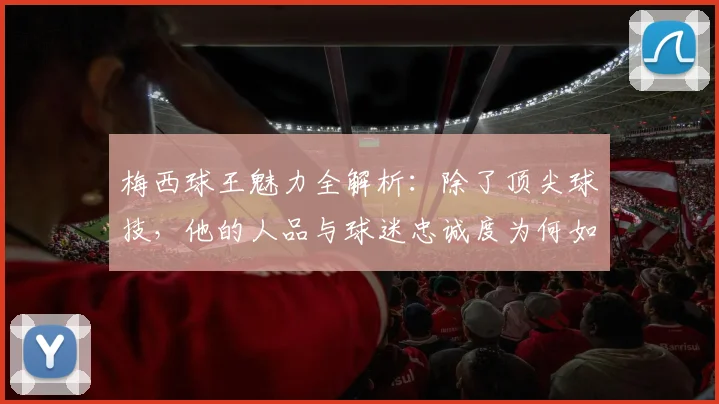 梅西球王魅力全解析:除了顶尖球技,他的人品与球迷忠诚度为何如此之高?